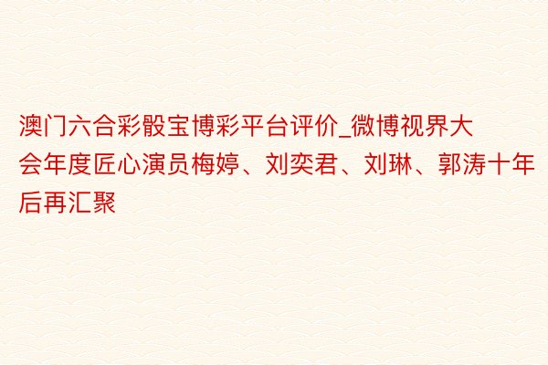 澳门六合彩骰宝博彩平台评价_微博视界大会年度匠心演员梅婷、刘奕君、刘琳、郭涛十年后再汇聚